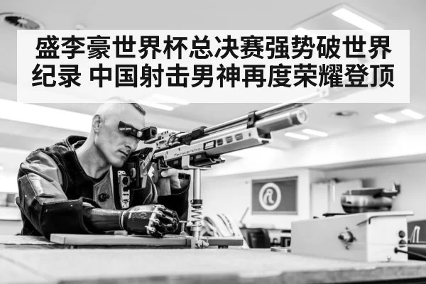 盛李豪世界杯总决赛强势破世界纪录 中国射击男神再度荣耀登顶