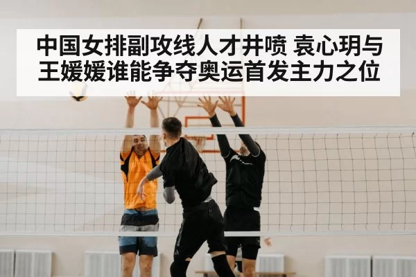 中国女排副攻线人才井喷 袁心玥与王媛媛谁能争夺奥运首发主力之位