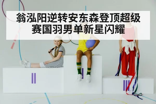 翁泓阳逆转安东森登顶超级赛国羽男单新星闪耀